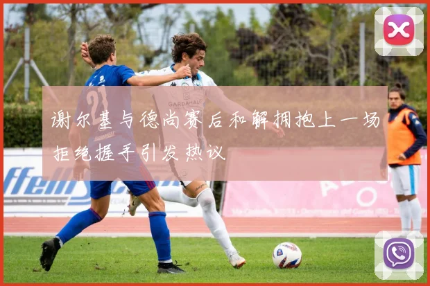 谢尔基与德尚赛后和解拥抱上一场拒绝握手引发热议