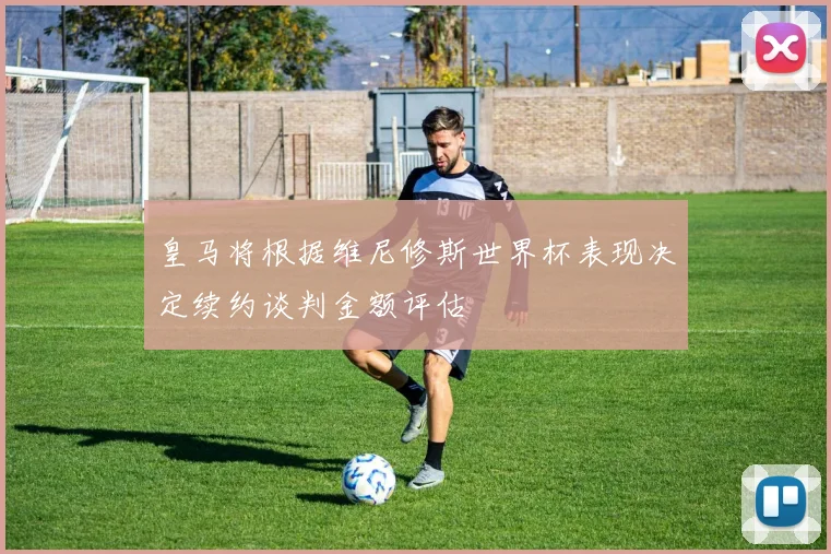 皇马将根据维尼修斯世界杯表现决定续约谈判金额评估