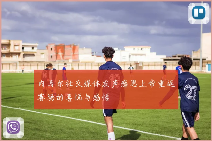 内马尔社交媒体发声感恩上帝重返赛场的喜悦与感悟