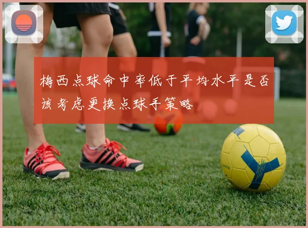 梅西点球命中率低于平均水平是否该考虑更换点球手策略