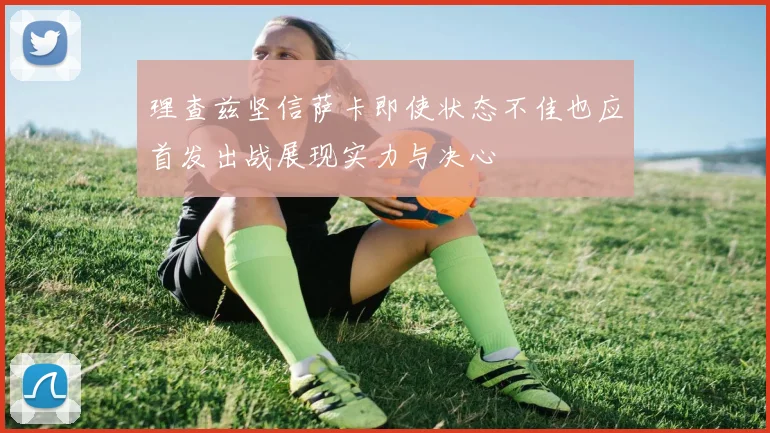理查兹坚信萨卡即使状态不佳也应首发出战展现实力与决心