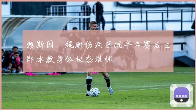 赖斯因腘绳肌伤病困扰半年赛后立即冰敷身体状态堪忧
