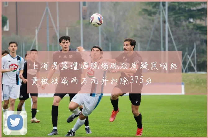 上海男篮遭遇现场观众质疑黑哨经费被核减两万元并扣除375分