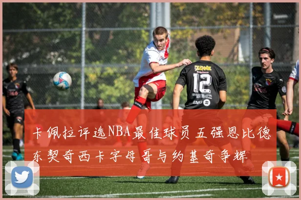 卡佩拉评选NBA最佳球员五强恩比德东契奇西卡字母哥与约基奇争辉