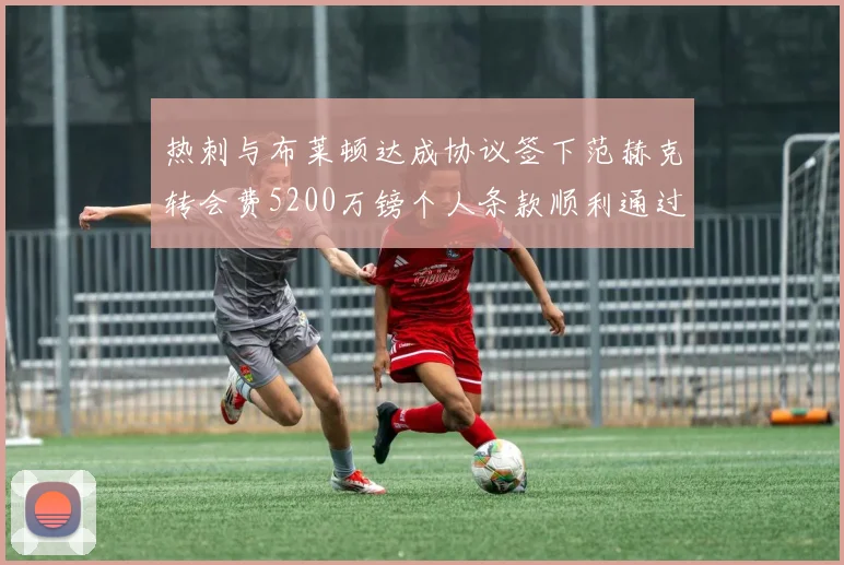 热刺与布莱顿达成协议签下范赫克转会费5200万镑个人条款顺利通过