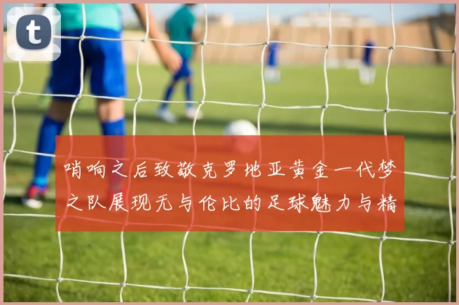 哨响之后致敬克罗地亚黄金一代梦之队展现无与伦比的足球魅力与精神
