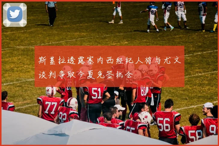 斯基拉透露塞内西经纪人将与尤文谈判争取今夏免签机会