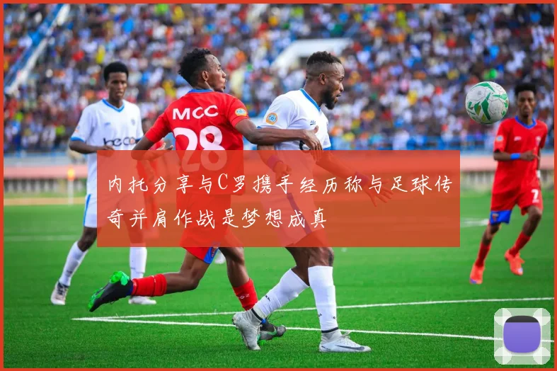 内托分享与C罗携手经历称与足球传奇并肩作战是梦想成真